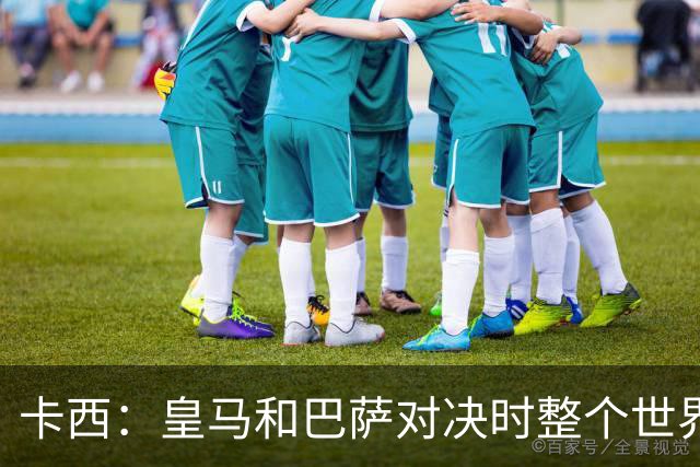 卡西：皇马和巴萨对决时整个世界仿佛都停了下来，越来越多人想看