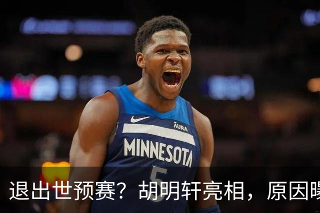 退出世预赛？胡明轩亮相，原因曝光，男篮名单公布，杜锋透露情况
